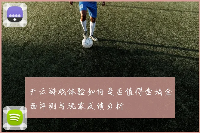 开云游戏体验如何是否值得尝试全面评测与玩家反馈分析