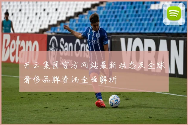 开云集团官方网站最新动态及全球奢侈品牌资讯全面解析