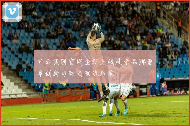 开云集团官网全新上线展示品牌奢华创新与时尚潮流风采