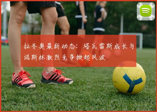 拉齐奥最新动态：塔瓦雷斯成长与诺斯林激烈竞争掀起风波