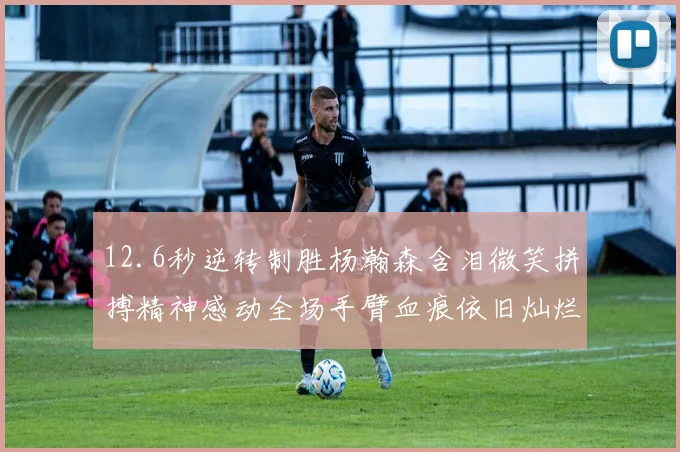 12.6秒逆转制胜杨瀚森含泪微笑拼搏精神感动全场手臂血痕依旧灿烂笑容显英雄气概