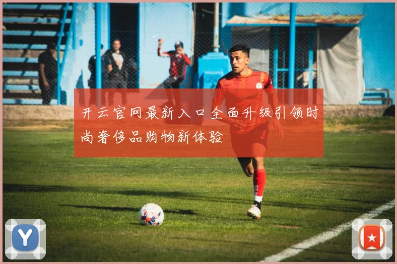开云官网最新入口全面升级引领时尚奢侈品购物新体验