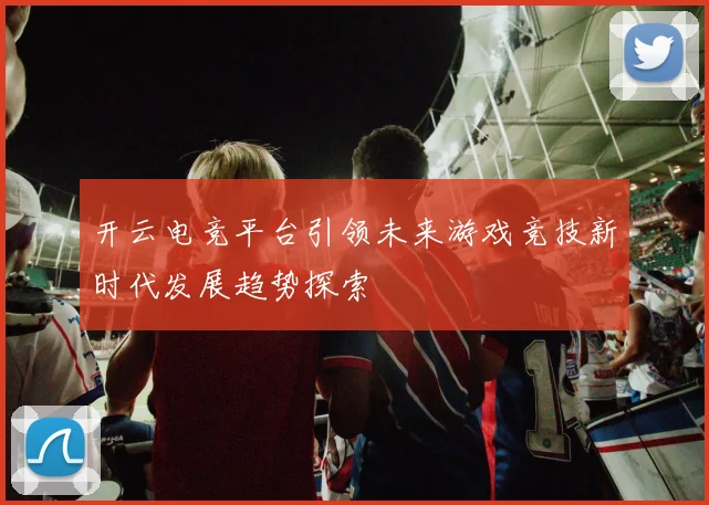 开云电竞平台引领未来游戏竞技新时代发展趋势探索