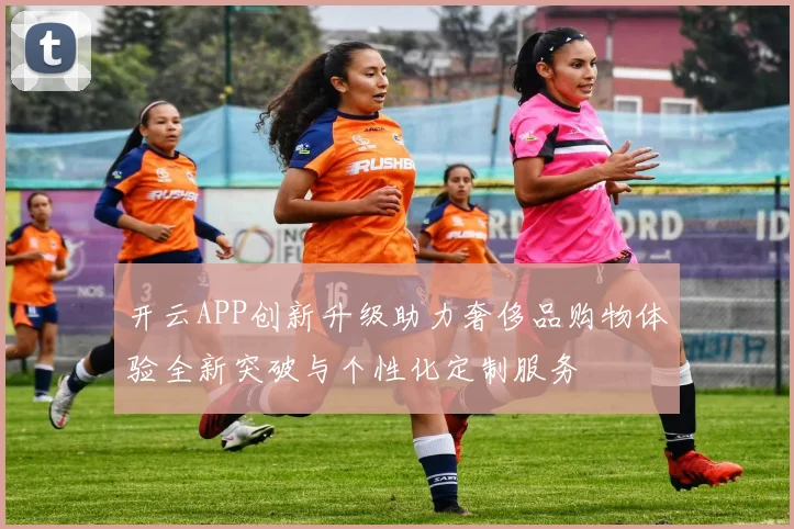 开云APP创新升级助力奢侈品购物体验全新突破与个性化定制服务