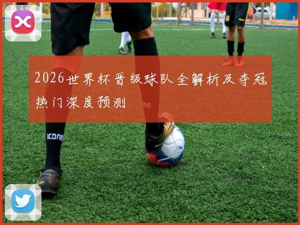 2026世界杯晋级球队全解析及夺冠热门深度预测