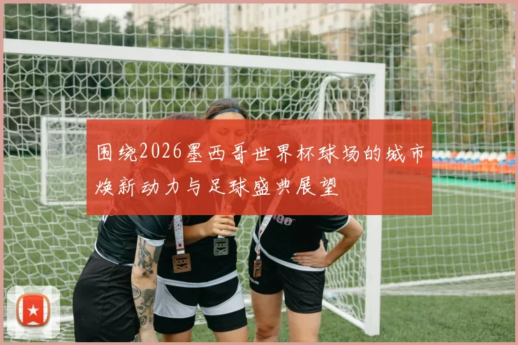 围绕2026墨西哥世界杯球场的城市焕新动力与足球盛典展望