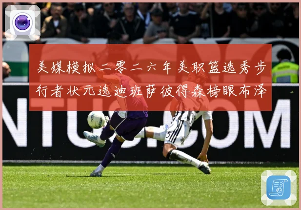 美媒模拟二零二六年美职篮选秀步行者状元选迪班萨彼得森榜眼布泽赛场复盘