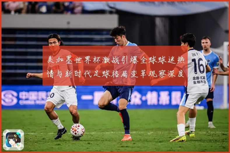 美加墨世界杯激战引爆全球球迷热情与新时代足球格局变革观察深度战术观察