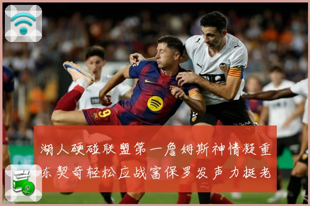 湖人硬碰联盟第一詹姆斯神情凝重东契奇轻松应战富保罗发声力挺老詹澄清质疑