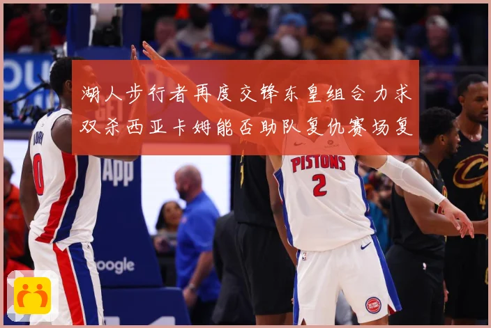 湖人步行者再度交锋东皇组合力求双杀西亚卡姆能否助队复仇赛场复盘