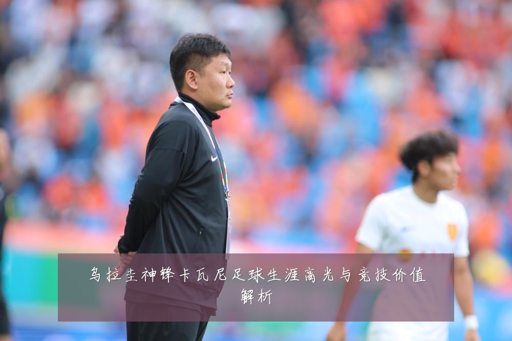 乌拉圭神锋卡瓦尼足球生涯高光与竞技价值解析